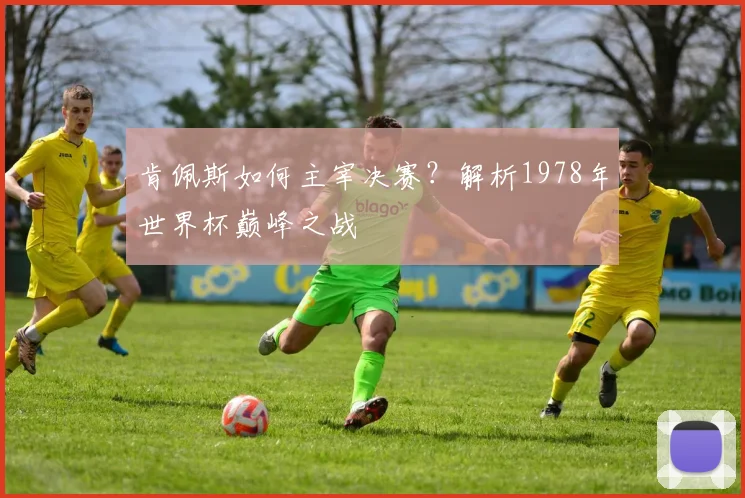 肯佩斯如何主宰决赛?解析1978年世界杯巅峰之战
