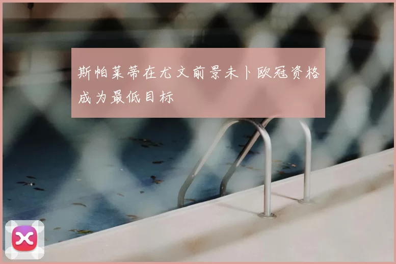 斯帕莱蒂在尤文前景未卜欧冠资格成为最低目标