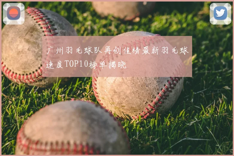 广州羽毛球队再创佳绩最新羽毛球速度TOP10榜单揭晓