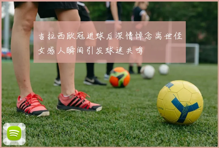 吉拉西欧冠进球后深情悼念离世侄女感人瞬间引发球迷共鸣