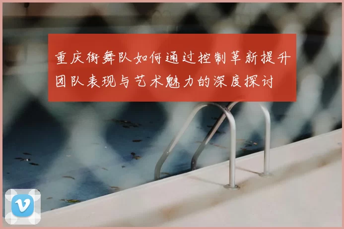 重庆街舞队如何通过控制革新提升团队表现与艺术魅力的深度探讨