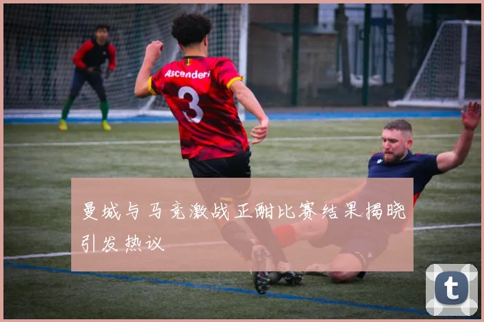 曼城与马竞激战正酣比赛结果揭晓引发热议