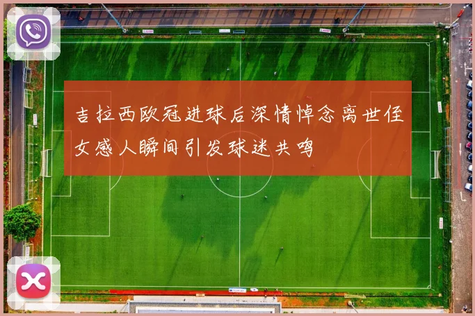 吉拉西欧冠进球后深情悼念离世侄女感人瞬间引发球迷共鸣