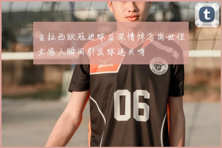 吉拉西欧冠进球后深情悼念离世侄女感人瞬间引发球迷共鸣