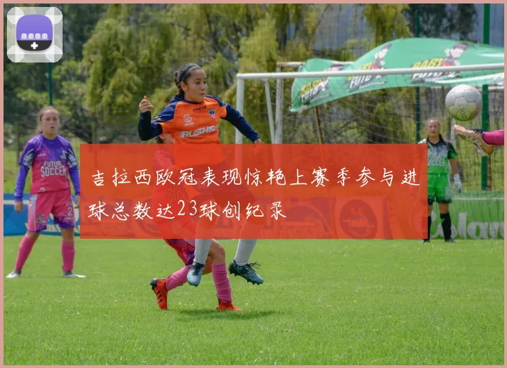 吉拉西欧冠表现惊艳上赛季参与进球总数达23球创纪录