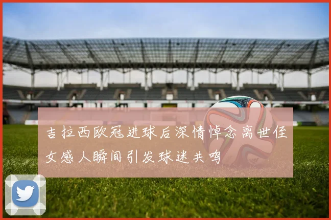 吉拉西欧冠进球后深情悼念离世侄女感人瞬间引发球迷共鸣