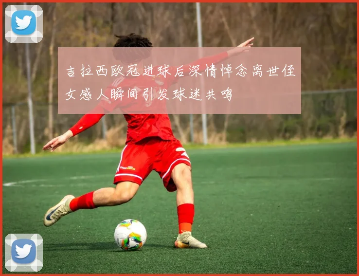 吉拉西欧冠进球后深情悼念离世侄女感人瞬间引发球迷共鸣