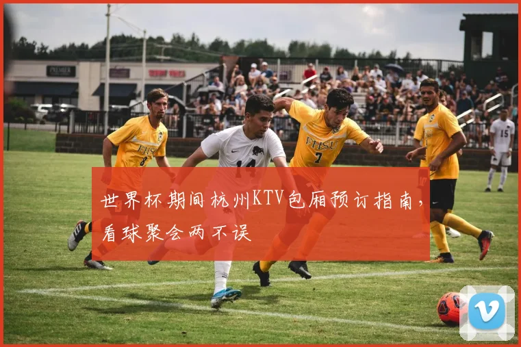 世界杯期间杭州KTV包厢预订指南，看球聚会两不误