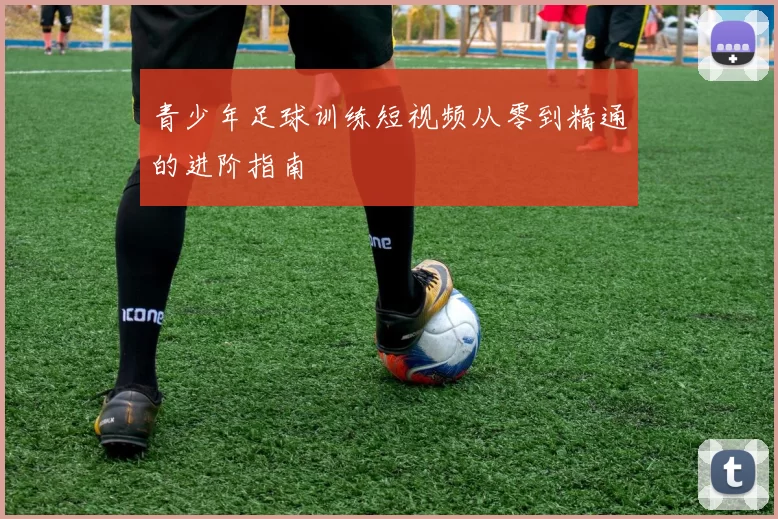 青少年足球训练短视频从零到精通的进阶指南