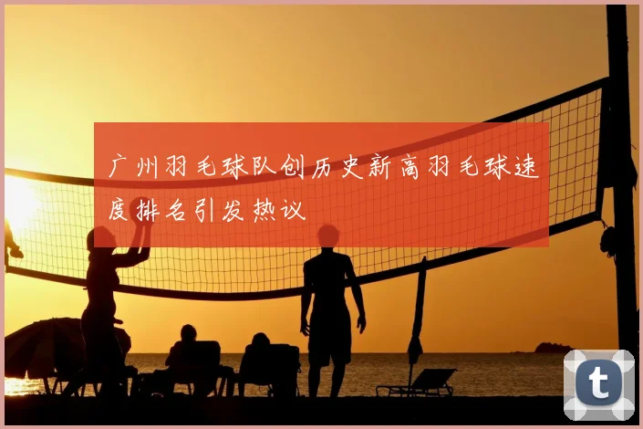广州羽毛球队创历史新高羽毛球速度排名引发热议