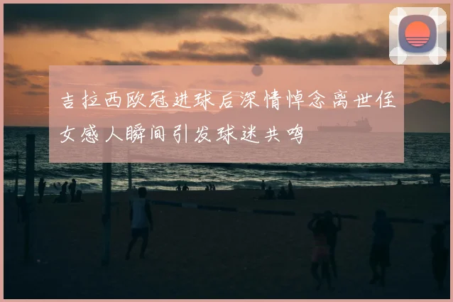 吉拉西欧冠进球后深情悼念离世侄女感人瞬间引发球迷共鸣