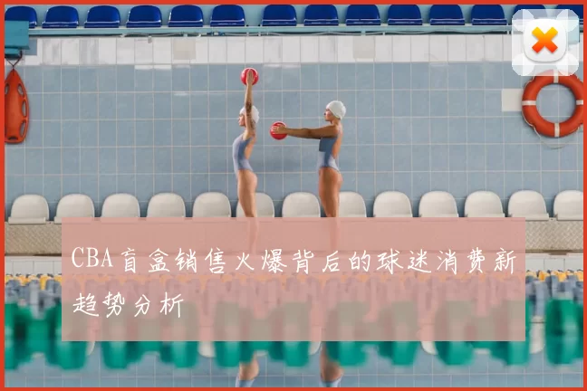 CBA盲盒销售火爆背后的球迷消费新趋势分析