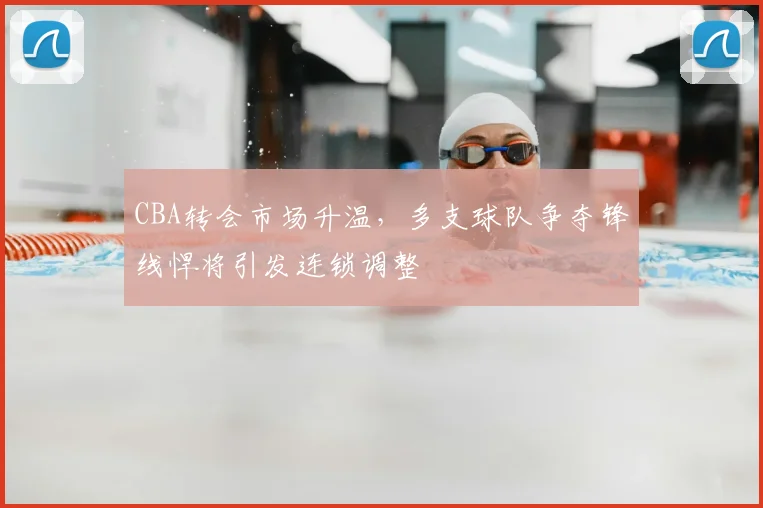 CBA转会市场升温,多支球队争夺锋线悍将引发连锁调整