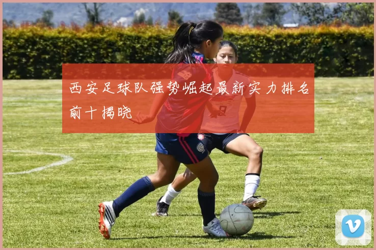 西安足球队强势崛起最新实力排名前十揭晓