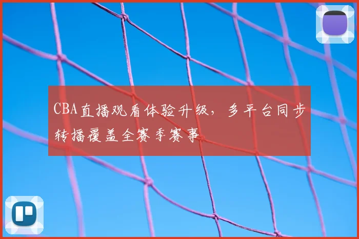 CBA直播观看体验升级，多平台同步转播覆盖全赛季赛事