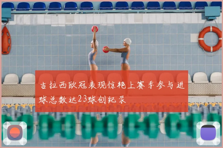 吉拉西欧冠表现惊艳上赛季参与进球总数达23球创纪录