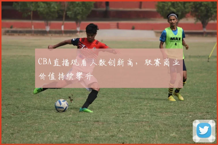 CBA直播观看人数创新高，联赛商业价值持续攀升
