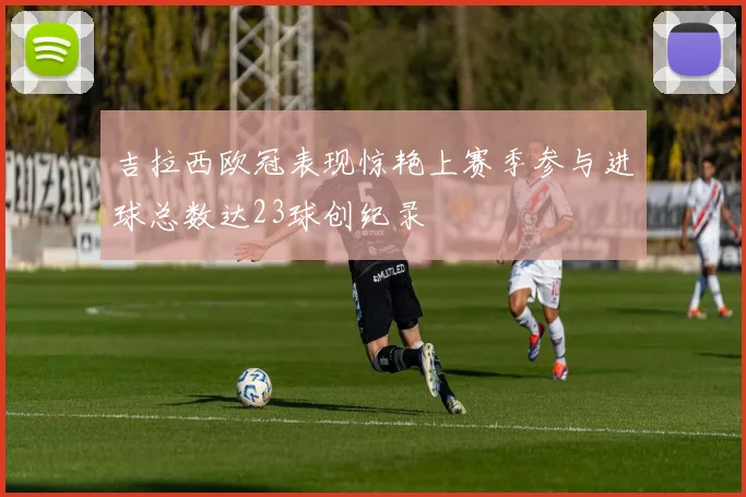 吉拉西欧冠表现惊艳上赛季参与进球总数达23球创纪录