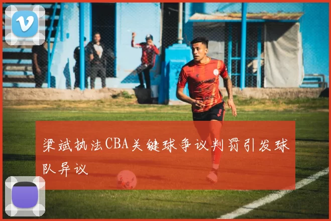 梁斌执法CBA关键球争议判罚引发球队异议