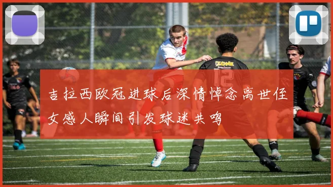 吉拉西欧冠进球后深情悼念离世侄女感人瞬间引发球迷共鸣