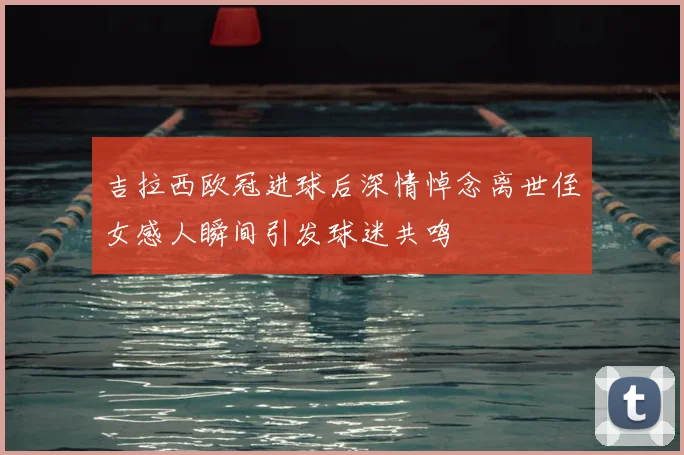 吉拉西欧冠进球后深情悼念离世侄女感人瞬间引发球迷共鸣