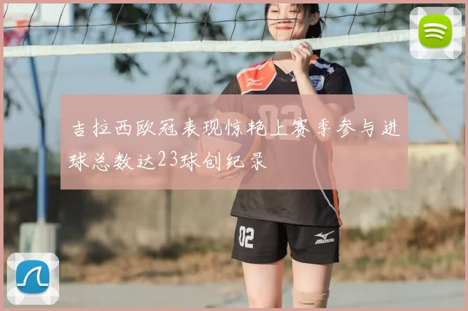 吉拉西欧冠表现惊艳上赛季参与进球总数达23球创纪录
