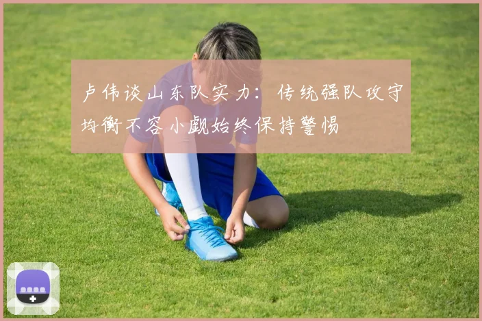卢伟谈山东队实力:传统强队攻守均衡不容小觑始终保持警惕