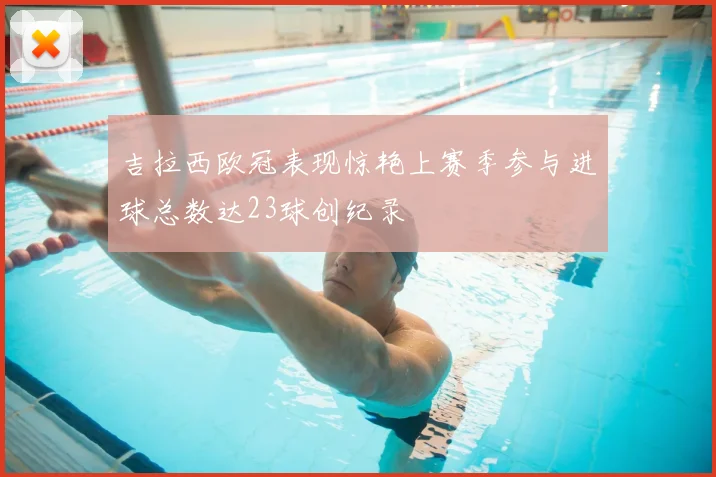 吉拉西欧冠表现惊艳上赛季参与进球总数达23球创纪录