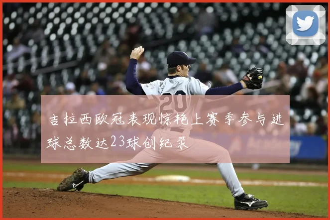 吉拉西欧冠表现惊艳上赛季参与进球总数达23球创纪录