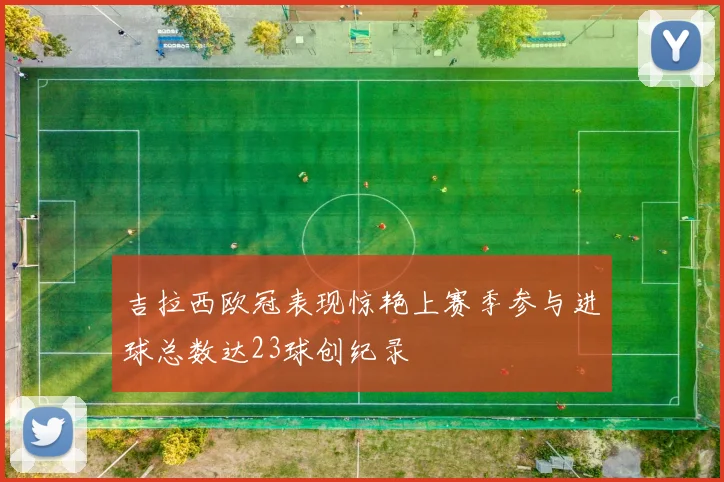 吉拉西欧冠表现惊艳上赛季参与进球总数达23球创纪录