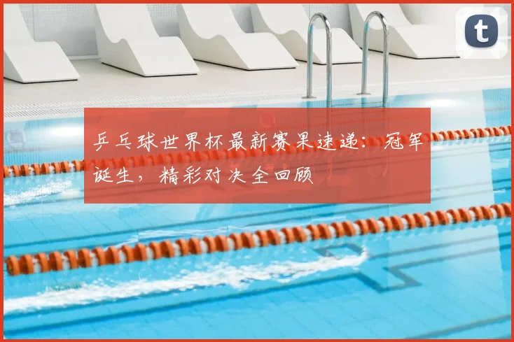 乒乓球世界杯最新赛果速递:冠军诞生,精彩对决全回顾