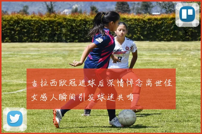 吉拉西欧冠进球后深情悼念离世侄女感人瞬间引发球迷共鸣