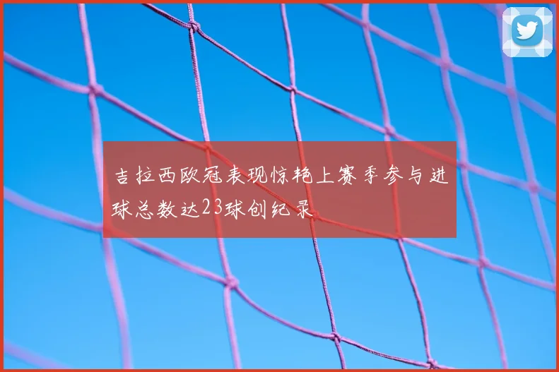 吉拉西欧冠表现惊艳上赛季参与进球总数达23球创纪录