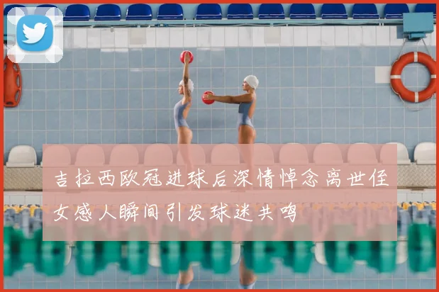 吉拉西欧冠进球后深情悼念离世侄女感人瞬间引发球迷共鸣