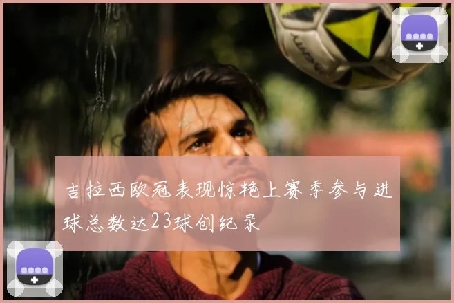 吉拉西欧冠表现惊艳上赛季参与进球总数达23球创纪录