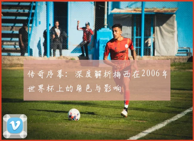 传奇序幕:深度解析梅西在2006年世界杯上的角色与影响