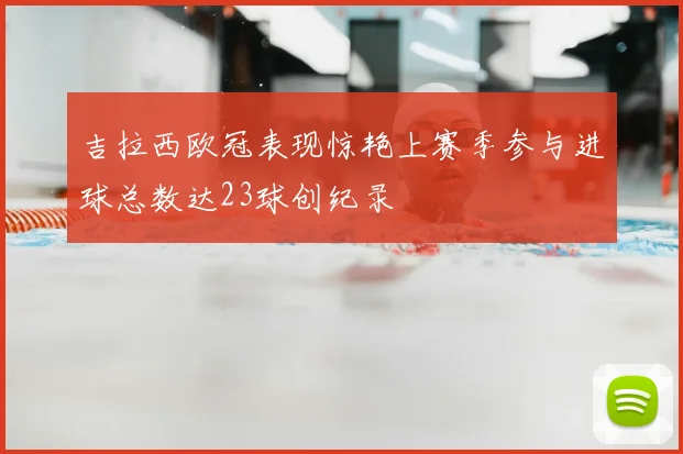 吉拉西欧冠表现惊艳上赛季参与进球总数达23球创纪录