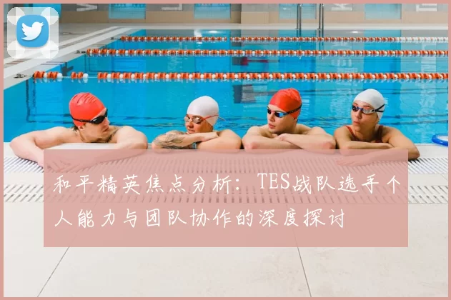 和平精英焦点分析：TES战队选手个人能力与团队协作的深度探讨