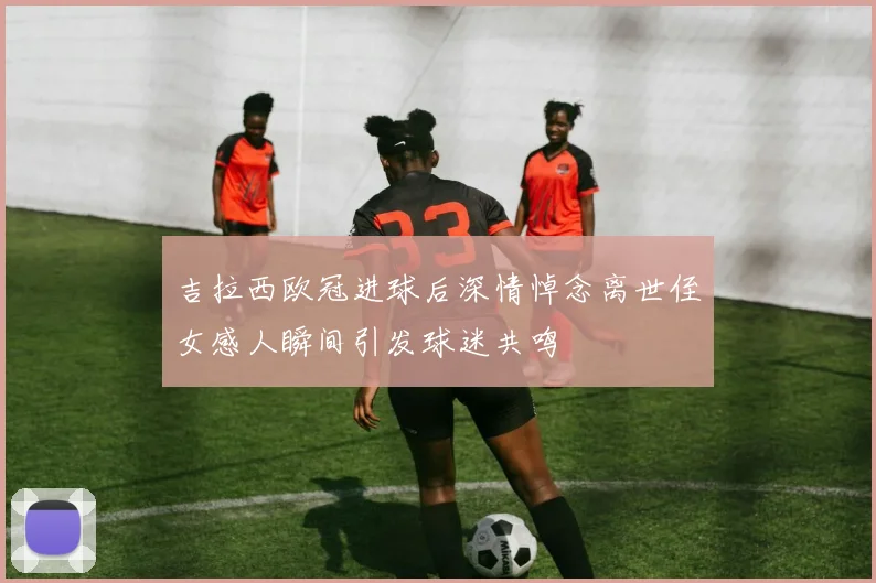 吉拉西欧冠进球后深情悼念离世侄女感人瞬间引发球迷共鸣