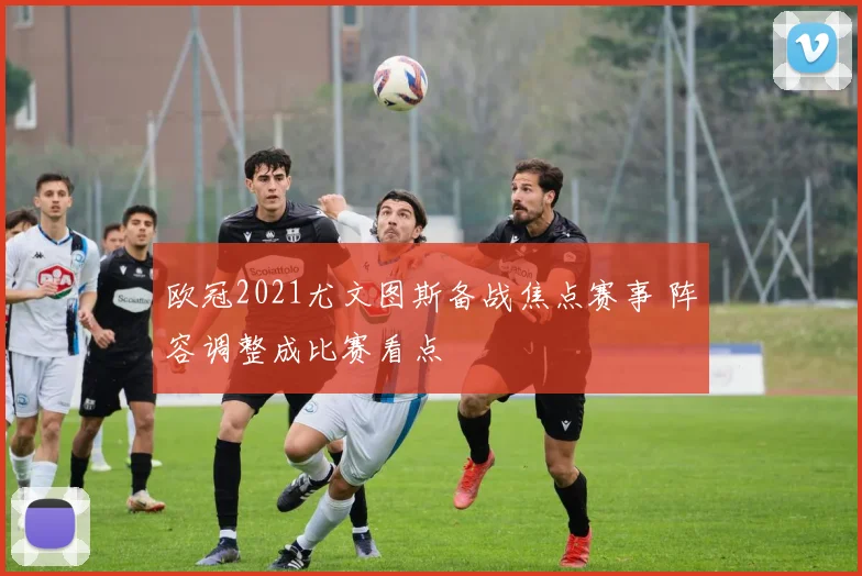 欧冠2021尤文图斯备战焦点赛事 阵容调整成比赛看点