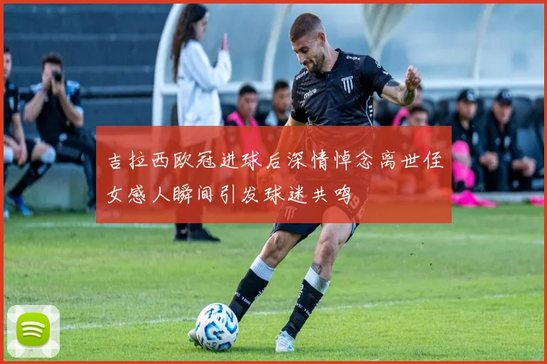 吉拉西欧冠进球后深情悼念离世侄女感人瞬间引发球迷共鸣