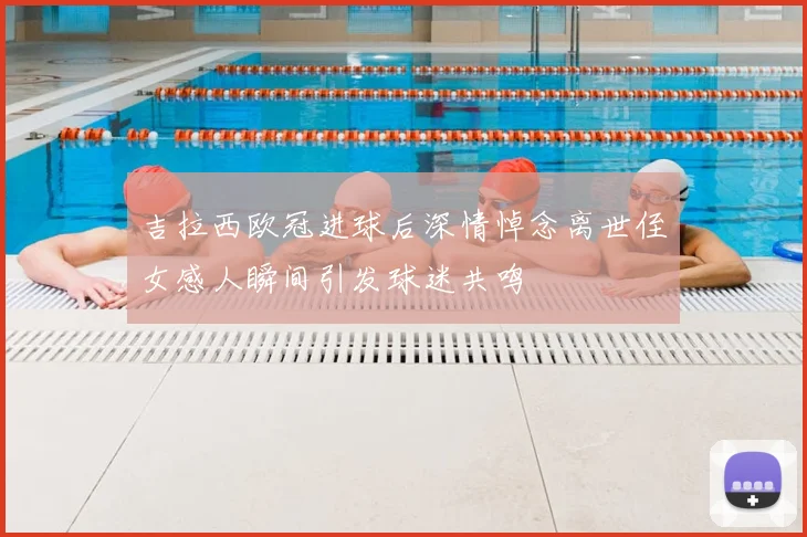 吉拉西欧冠进球后深情悼念离世侄女感人瞬间引发球迷共鸣