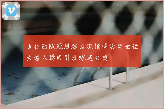 吉拉西欧冠进球后深情悼念离世侄女感人瞬间引发球迷共鸣