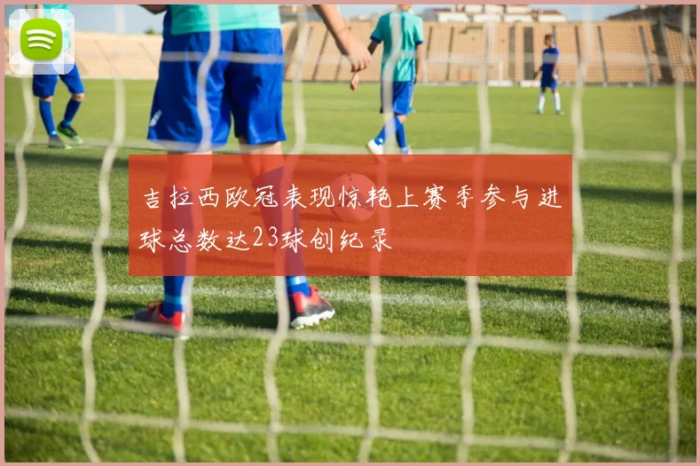 吉拉西欧冠表现惊艳上赛季参与进球总数达23球创纪录