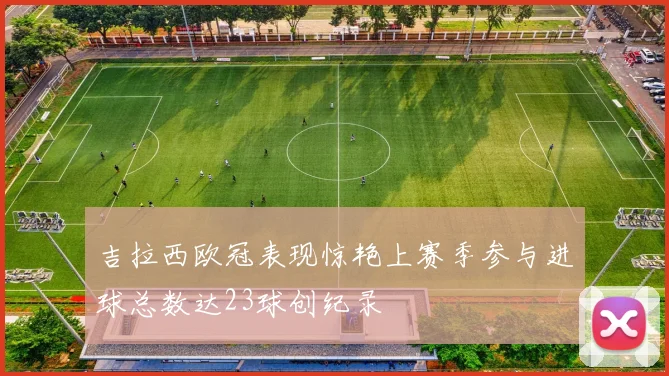 吉拉西欧冠表现惊艳上赛季参与进球总数达23球创纪录