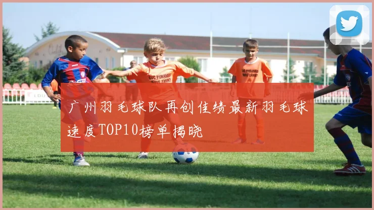 广州羽毛球队再创佳绩最新羽毛球速度TOP10榜单揭晓