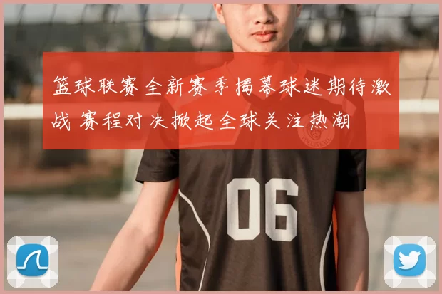 篮球联赛全新赛季揭幕球迷期待激战 赛程对决掀起全球关注热潮
