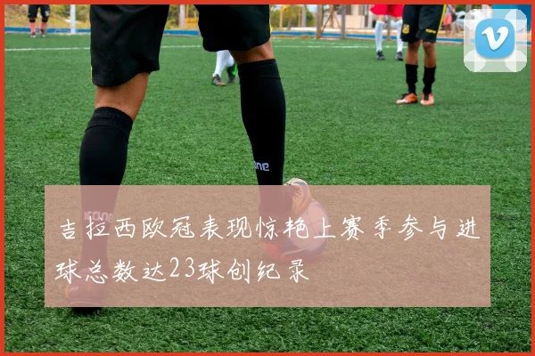 吉拉西欧冠表现惊艳上赛季参与进球总数达23球创纪录
