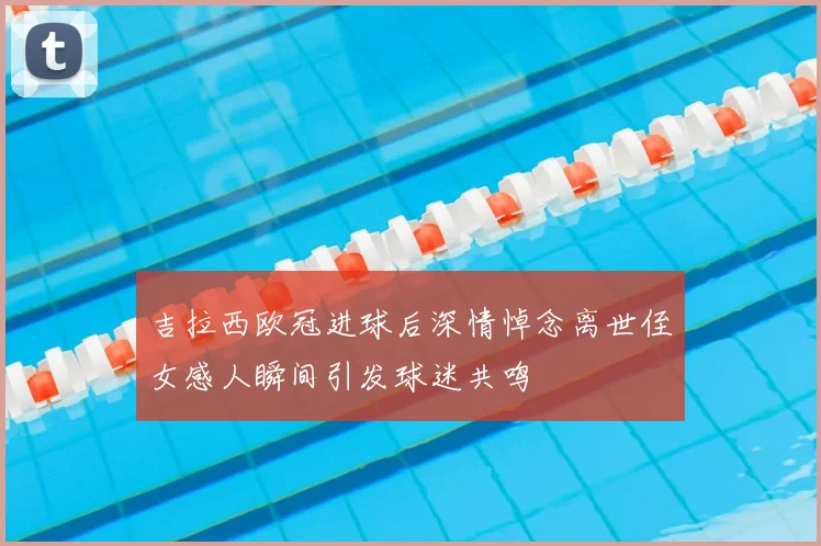 吉拉西欧冠进球后深情悼念离世侄女感人瞬间引发球迷共鸣