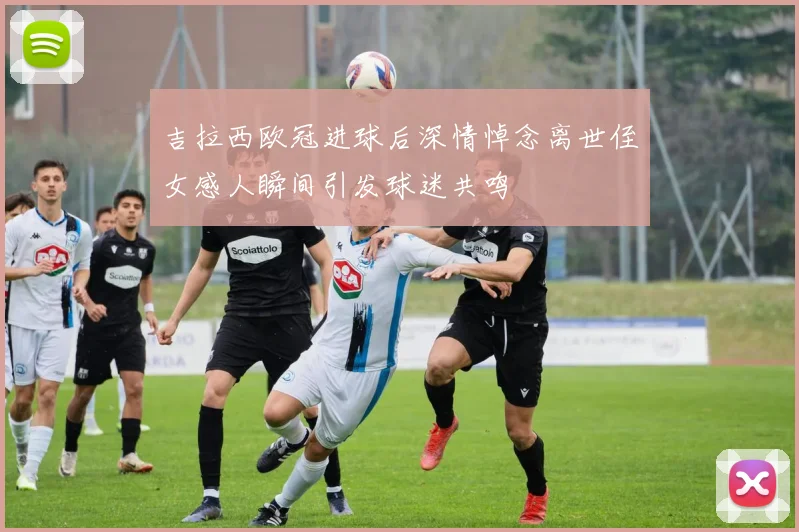 吉拉西欧冠进球后深情悼念离世侄女感人瞬间引发球迷共鸣